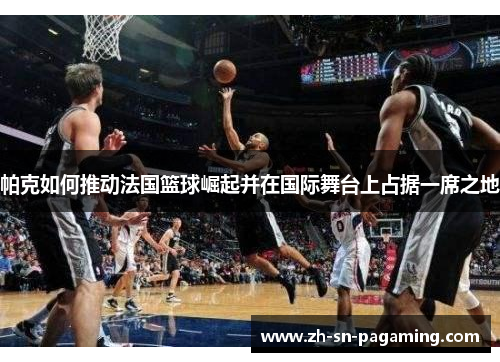 帕克如何推动法国篮球崛起并在国际舞台上占据一席之地 帕克如何推动法国篮球崛起并在国际舞台上占据一席之地