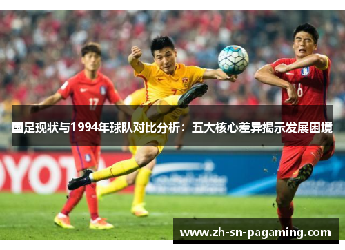 国足现状与1994年球队对比分析:五大核心差异揭示发展困境 国足现状与1994年球队对比分析:五大核心差异揭示发展困境