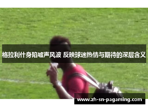 格拉利什身陷嘘声风波 反映球迷热情与期待的深层含义 格拉利什身陷嘘声风波 反映球迷热情与期待的深层含义