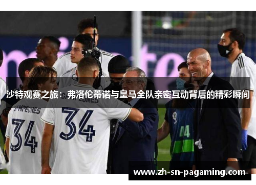 沙特观赛之旅:弗洛伦蒂诺与皇马全队亲密互动背后的精彩瞬间 沙特观赛之旅:弗洛伦蒂诺与皇马全队亲密互动背后的精彩瞬间