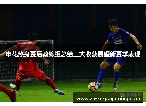 申花热身赛后教练组总结三大收获展望新赛季表现 申花热身赛后教练组总结三大收获展望新赛季表现