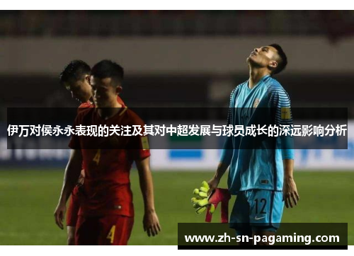 伊万对侯永永表现的关注及其对中超发展与球员成长的深远影响分析 伊万对侯永永表现的关注及其对中超发展与球员成长的深远影响分析