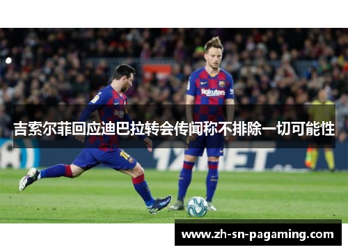 吉索尔菲回应迪巴拉转会传闻称不排除一切可能性 吉索尔菲回应迪巴拉转会传闻称不排除一切可能性