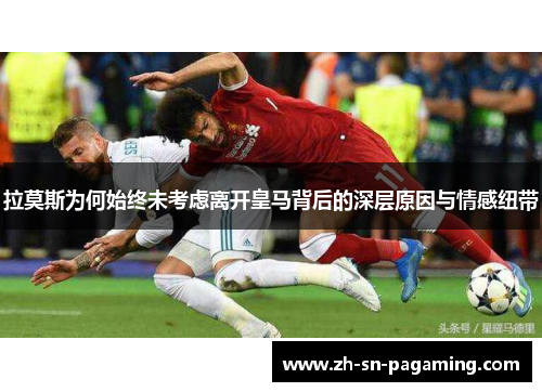 拉莫斯为何始终未考虑离开皇马背后的深层原因与情感纽带 拉莫斯为何始终未考虑离开皇马背后的深层原因与情感纽带