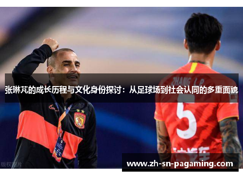 张琳芃的成长历程与文化身份探讨:从足球场到社会认同的多重面貌 张琳芃的成长历程与文化身份探讨:从足球场到社会认同的多重面貌