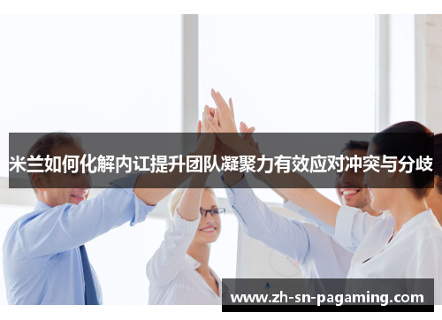 米兰如何化解内讧提升团队凝聚力有效应对冲突与分歧 米兰如何化解内讧提升团队凝聚力有效应对冲突与分歧
