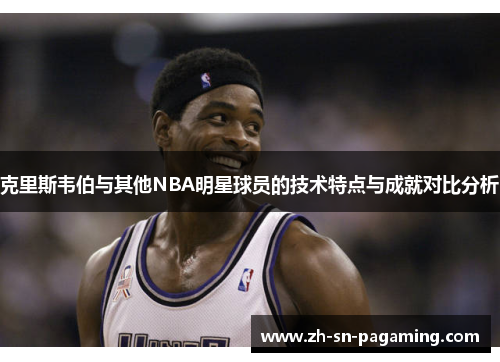 克里斯韦伯与其他NBA明星球员的技术特点与成就对比分析 克里斯韦伯与其他NBA明星球员的技术特点与成就对比分析