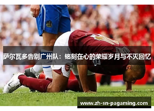 萨尔瓦多告别广州队:铭刻在心的荣耀岁月与不灭回忆 萨尔瓦多告别广州队:铭刻在心的荣耀岁月与不灭回忆