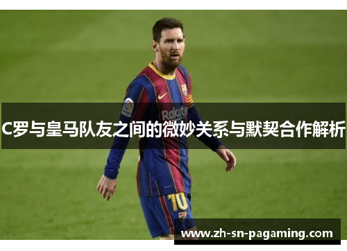 C罗与皇马队友之间的微妙关系与默契合作解析 C罗与皇马队友之间的微妙关系与默契合作解析