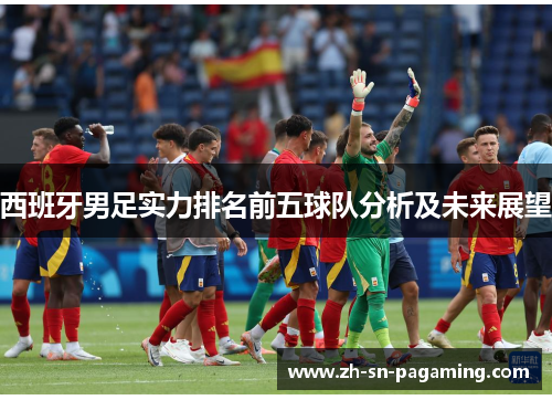 西班牙男足实力排名前五球队分析及未来展望 西班牙男足实力排名前五球队分析及未来展望