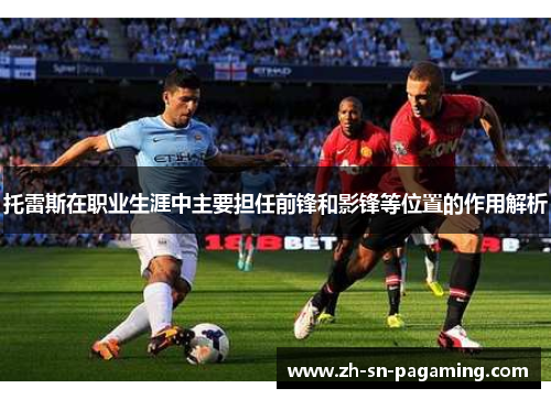 托雷斯在职业生涯中主要担任前锋和影锋等位置的作用解析 托雷斯在职业生涯中主要担任前锋和影锋等位置的作用解析