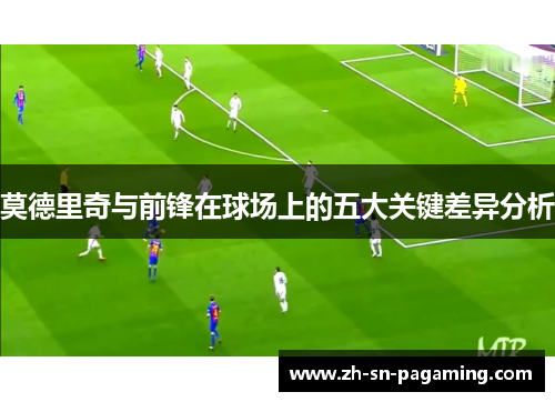 莫德里奇与前锋在球场上的五大关键差异分析 莫德里奇与前锋在球场上的五大关键差异分析