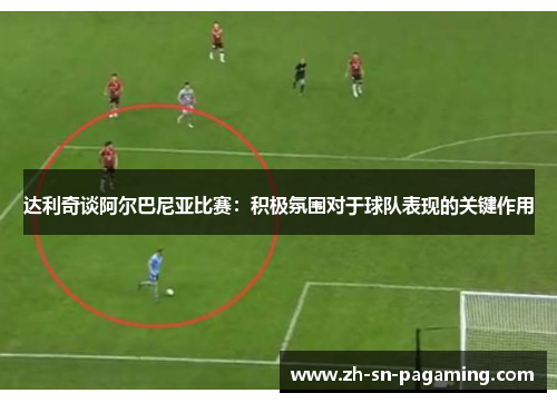 达利奇谈阿尔巴尼亚比赛:积极氛围对于球队表现的关键作用 达利奇谈阿尔巴尼亚比赛:积极氛围对于球队表现的关键作用