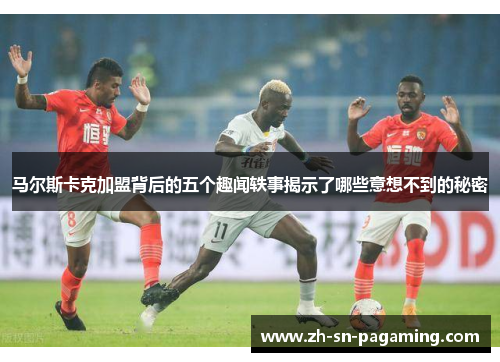 马尔斯卡克加盟背后的五个趣闻轶事揭示了哪些意想不到的秘密 马尔斯卡克加盟背后的五个趣闻轶事揭示了哪些意想不到的秘密