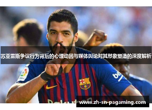 苏亚雷斯争议行为背后的心理动因与媒体舆论对其形象塑造的深度解析
