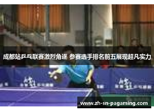 成都站乒乓联赛激烈角逐 参赛选手排名前五展现超凡实力