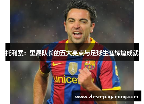 托利索：里昂队长的五大亮点与足球生涯辉煌成就