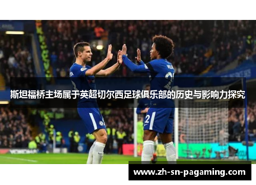 斯坦福桥主场属于英超切尔西足球俱乐部的历史与影响力探究 斯坦福桥主场属于英超切尔西足球俱乐部的历史与影响力探究