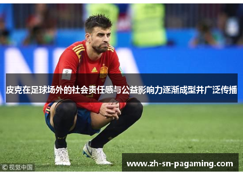 皮克在足球场外的社会责任感与公益影响力逐渐成型并广泛传播