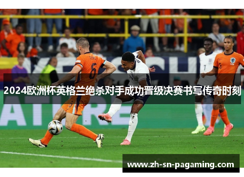 2024欧洲杯英格兰绝杀对手成功晋级决赛书写传奇时刻