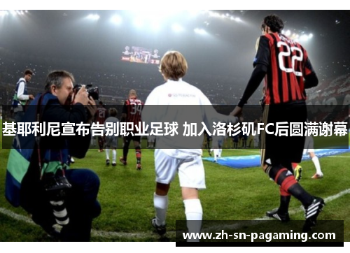 基耶利尼宣布告别职业足球 加入洛杉矶FC后圆满谢幕