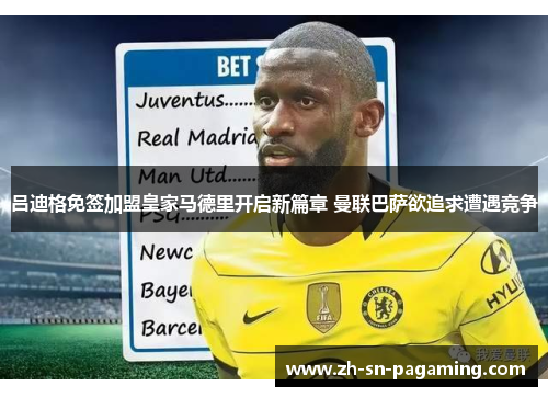 吕迪格免签加盟皇家马德里开启新篇章 曼联巴萨欲追求遭遇竞争